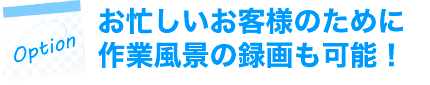 お忙しいお客様のために作業風景の録画も可能!